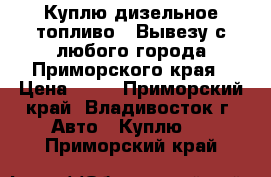 Куплю дизельное топливо ! Вывезу с любого города Приморского края › Цена ­ 24 - Приморский край, Владивосток г. Авто » Куплю   . Приморский край